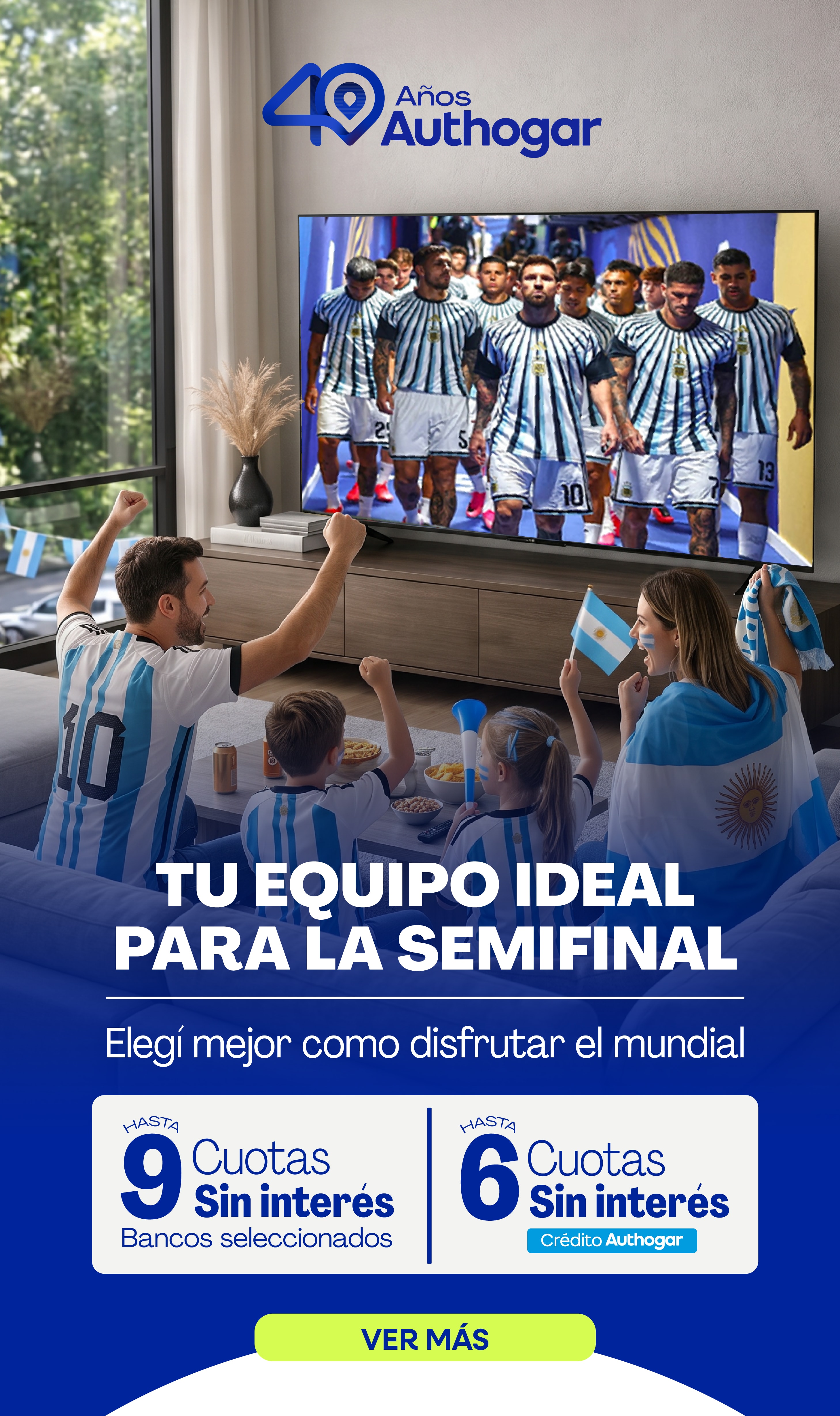 40 Años Authogar TU EQUIPO IDEAL PARA LA SEMIFINAL Elegí mejor como disfrutar el mundial HASTA 9 Cuotas Sin interés Bancos seleccionados HASTA 6 Cuotas Sin interés Crédito Authogar VER MÁS
